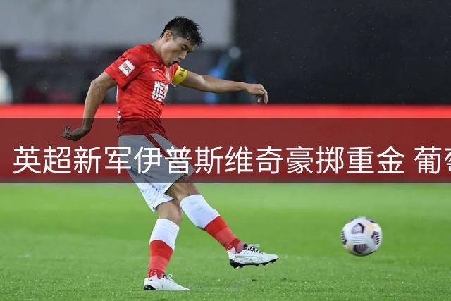 英超新军伊普斯维奇豪掷重金 葡萄牙国脚级中场强势加盟
